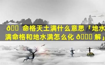 🐠 命格天土满什么意思「地水满命格和地水满怎么化 🐟 解」